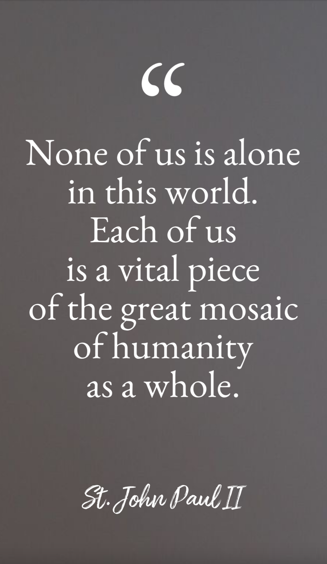“None of us is alone in this world. Each of us is a vital piece of the great mosaic of humanity as a whole.” —St. John Paul II